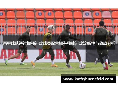 西甲球队通过增强进攻球员配合提升整体进攻流畅性与效率分析
